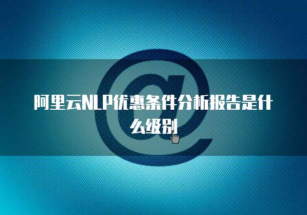 阿里云NLP优惠条件分析报告是什么级别