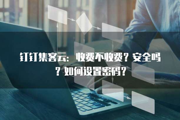 钉钉集客云:收费不收费?安全吗?如何设置密码?