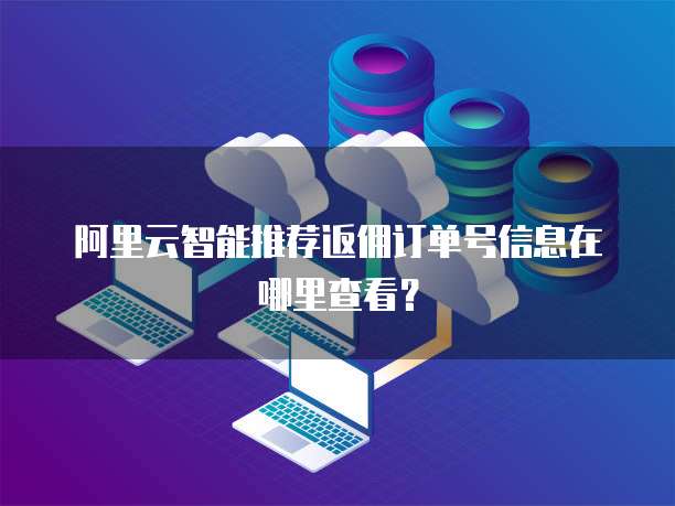 阿里云智能推荐返佣订单号信息在哪里查看?