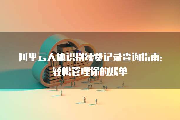 阿里云人体识别续费记录查询指南:轻松管理你的账单