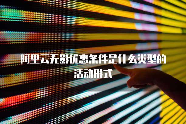 阿里云无影优惠条件是什么类型的活动形式