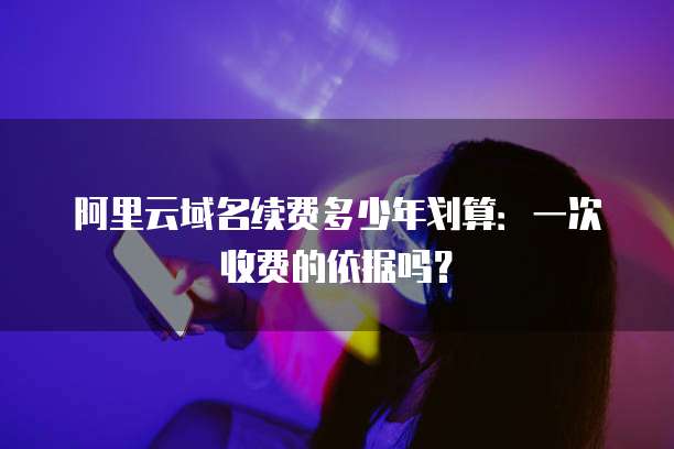 阿里云域名续费多少年划算：一次收费的依据吗？