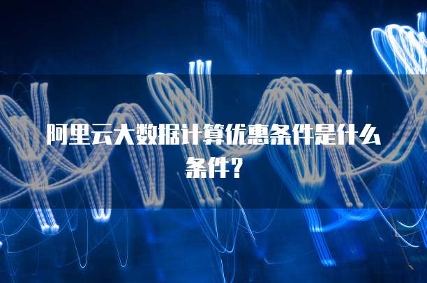 阿里云大数据计算优惠条件是什么条件?