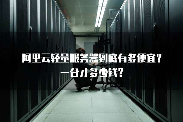 阿里云轻量服务器到底有多便宜？一台才多少钱？