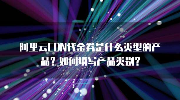 阿里云CDN代金券是什么类型的产品?如何填写产品类别?
