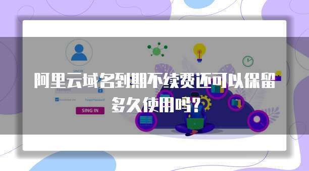 阿里云域名到期不续费还可以保留多久使用吗?