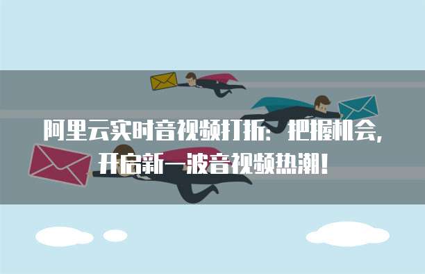 阿里云实时音视频打折:把握机会,开启新一波音视频热潮!