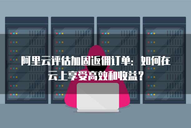 阿里云评估加固返佣订单：如何在云上享受高效和收益？