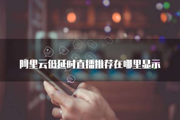 阿里云低延时直播推荐在哪里显示