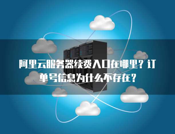 阿里云服务器续费入口在哪里?订单号信息为什么不存在?