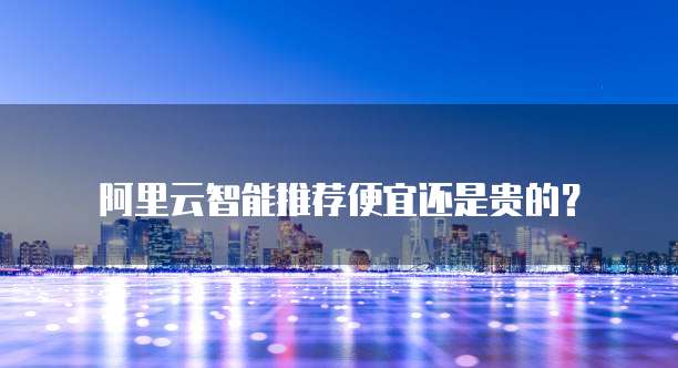 阿里云智能推荐便宜还是贵的？