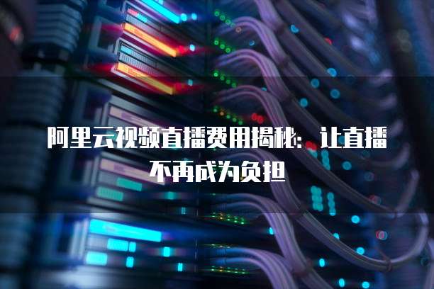 阿里云视频直播费用揭秘：让直播不再成为负担