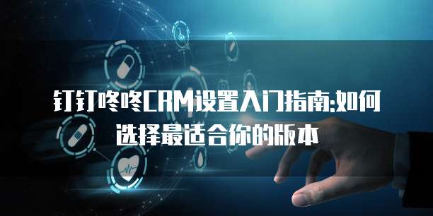 钉钉咚咚CRM设置入门指南:如何选择最适合你的版本