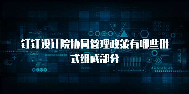 钉钉设计院协同管理政策有哪些形式组成部分
