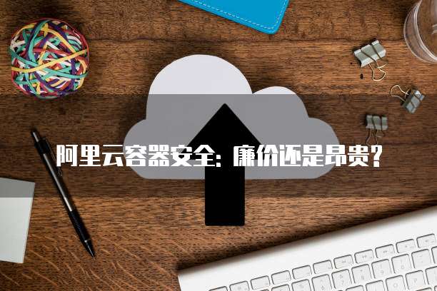 阿里云容器安全: 廉价还是昂贵?
