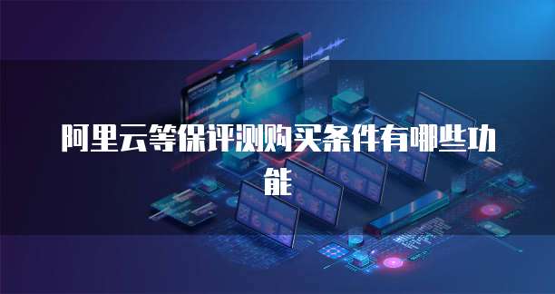阿里云等保评测购买条件有哪些功能