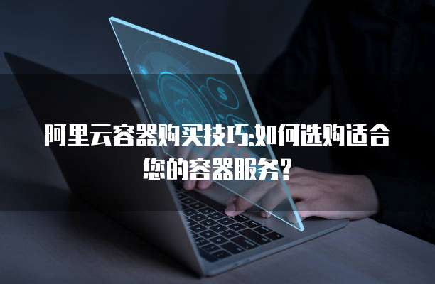 阿里云容器购买技巧:如何选购适合您的容器服务?