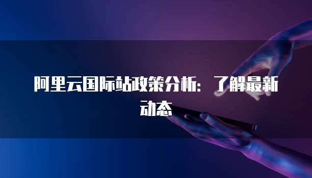 阿里云国际站政策分析:了解最新动态