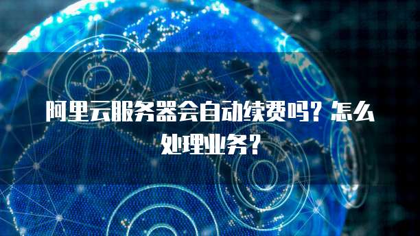 阿里云服务器会自动续费吗?怎么处理业务?