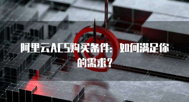 阿里云ACS购买条件:如何满足你的需求?