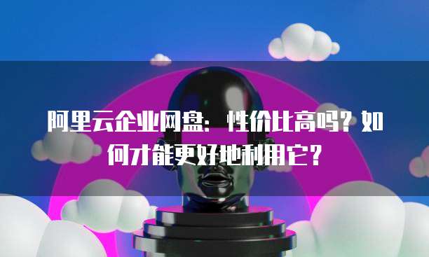 阿里云企业网盘:性价比高吗?如何才能更好地利用它?