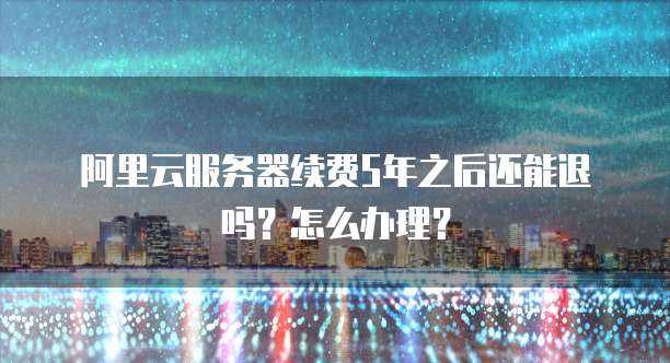 阿里云服务器续费5年之后还能退吗?怎么办理?