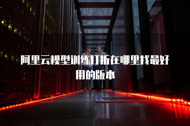 阿里云模型训练打折在哪里找最好用的版本