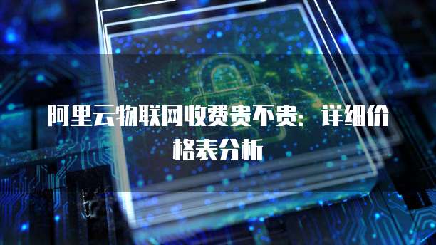 阿里云物联网收费贵不贵:详细价格表分析