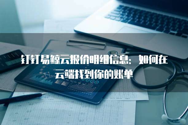 钉钉易鲸云报价明细信息:如何在云端找到你的账单