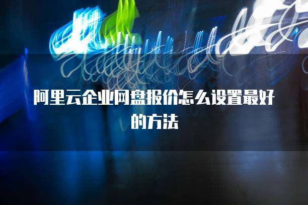 阿里云企业网盘报价怎么设置最好的方法