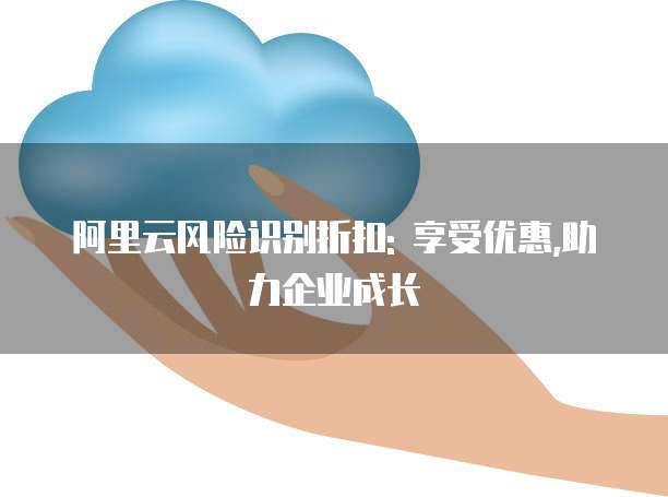 阿里云风险识别折扣: 享受优惠,助力企业成长