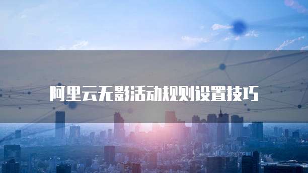 阿里云无影活动规则设置技巧