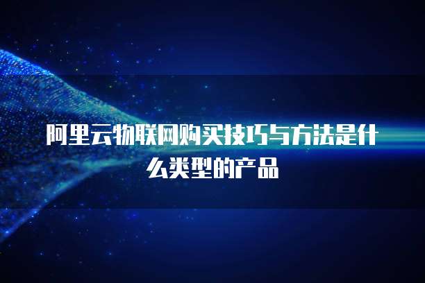 阿里云物联网购买技巧与方法是什么类型的产品