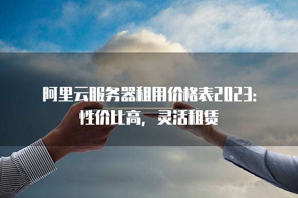 阿里云服务器租用价格表2023:性价比高,灵活租赁