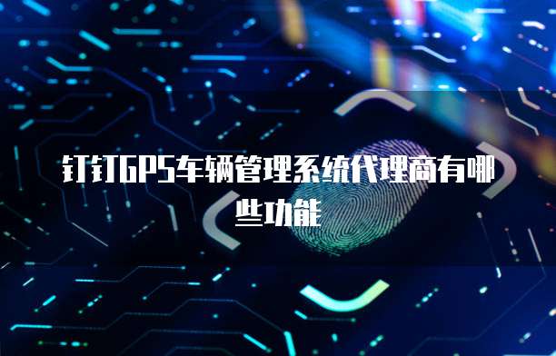 钉钉GPS车辆管理系统代理商有哪些功能