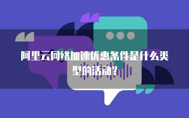 阿里云网络加速优惠条件是什么类型的活动?