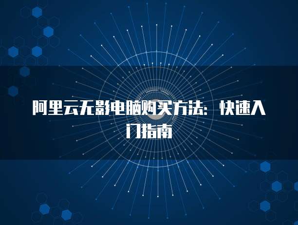 阿里云无影电脑购买方法:快速入门指南