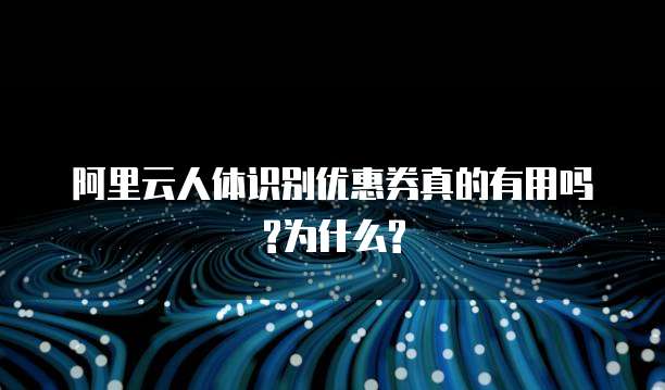 阿里云人体识别优惠券真的有用吗?为什么?