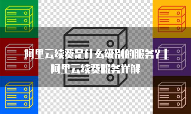 阿里云续费是什么级别的服务?| 阿里云续费服务详解