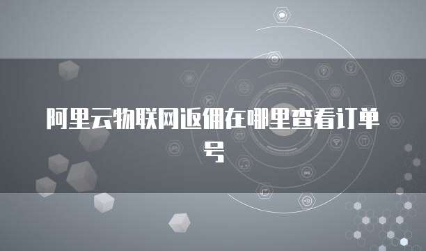 阿里云物联网返佣在哪里查看订单号