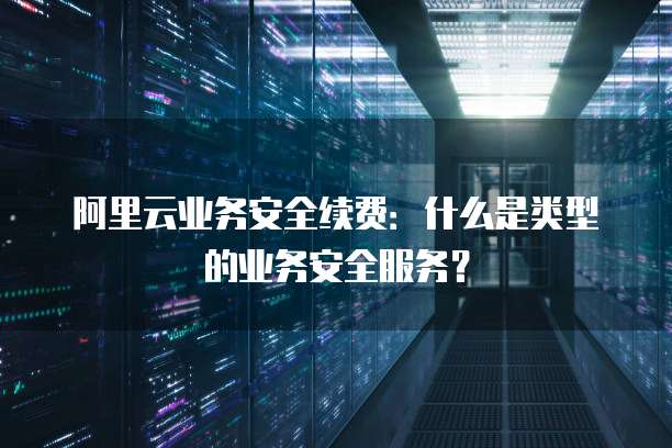 阿里云业务安全续费:什么是类型的业务安全服务?