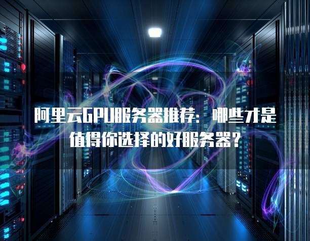 阿里云GPU服务器推荐:哪些才是值得你选择的好服务器?