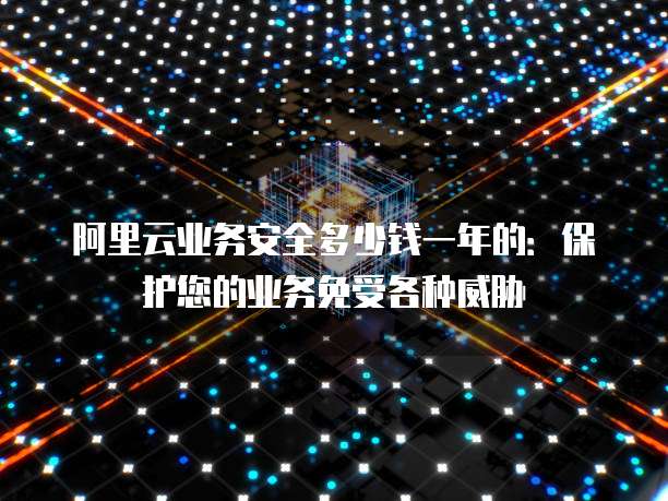 阿里云业务安全多少钱一年的：保护您的业务免受各种威胁