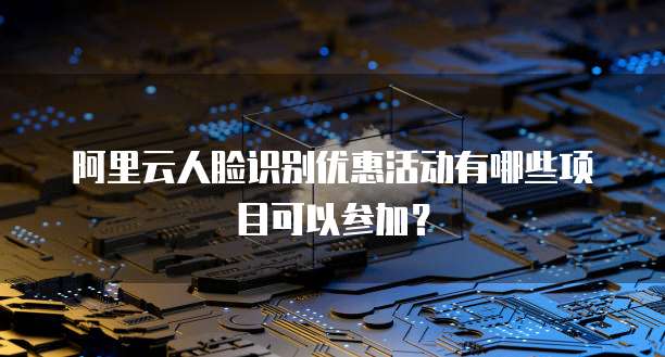 阿里云人脸识别优惠活动有哪些项目可以参加?