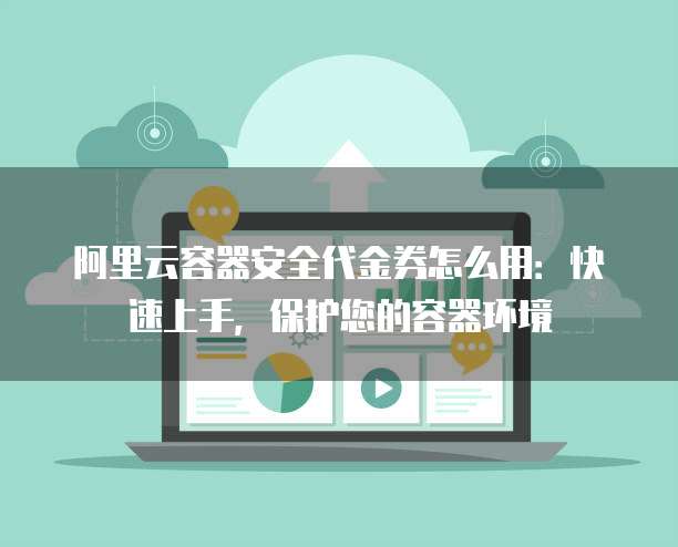 阿里云容器安全代金券怎么用:快速上手,保护您的容器环境