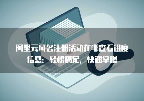 阿里云域名注册活动在哪查看进度信息:轻松搞定,快速掌握
