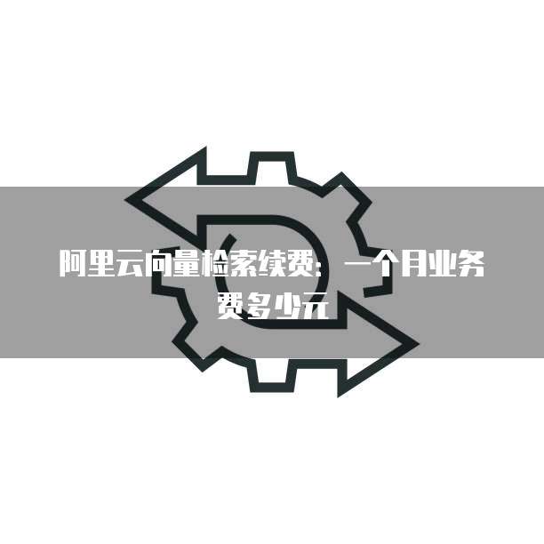 阿里云向量检索续费:一个月业务费多少元