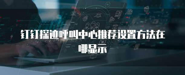 钉钉探迹呼叫中心推荐设置方法在哪显示