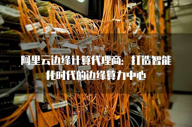 阿里云边缘计算代理商：打造智能化时代的边缘算力中心