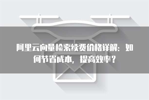 阿里云向量检索续费价格详解:如何节省成本,提高效率?